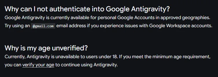 안티그래비티 문서 FAQ, Why can I not authenticate into Google Antigravity 승인된 지역의 개인 구글 계정에서 되고 Google Workspace 계정에 문제가 있으면 gmail.com 주소로, Why is my age unverified 18세 미만은 쓸 수 없음