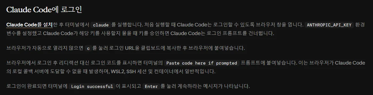 클로드 코드 한국어 문서 Claude Code에 로그인, 터미널에서 claude 를 실행하면 처음 실행할 때 로그인할 수 있도록 브라우저 창이 열림, 브라우저가 자동으로 열리지 않으면 c 를 눌러 로그인 URL 을 복사, 로그인 코드가 표시되면 Paste code here if prompted 에 붙여넣기, 완료되면 Login successful 이 표시되고 Enter