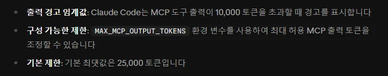 클로드 코드 한국어 문서 MCP 출력 제한, 출력 경고 임계값 MCP 도구 출력이 10,000 토큰을 넘으면 경고, MAX_MCP_OUTPUT_TOKENS 환경 변수로 최대 출력 토큰 조정, 기본 최댓값은 25,000 토큰