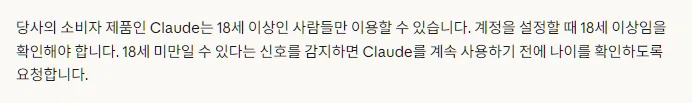 Claude 한국어 도움말 Claude의 나이 확인, 당사의 소비자 제품인 Claude는 18세 이상인 사람들만 이용, 계정 설정할 때 18세 이상임을 확인, 18세 미만일 수 있다는 신호를 감지하면 나이를 확인하도록 요청