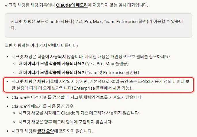 Claude 한국어 도움말 시크릿 채팅 사용하기, 채팅 기록이나 Claude의 메모리에 저장되지 않는 임시 대화, 모든 Claude 사용자 무료 Pro Max Team Enterprise 플랜이 이용, 학습에 사용되지 않음, 채팅 기록에 저장되지 않지만 기본적으로 30일 동안 또는 조직의 데이터 보관 설정에 따라 더 오래 보관