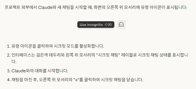 Claude 한국어 도움말 시크릿 채팅을 시작하는 방법, 프로젝트 외부에서 새 채팅을 시작할 때 화면의 오른쪽 위 모서리에 유령 아이콘 Use incognito 표시, 유령 아이콘을 클릭하여 시크릿 모드를 활성화 검은색 테두리와 시크릿 채팅 레이블 표시 대화를 시작 채팅을 마친 후 x를 클릭하여 닫음