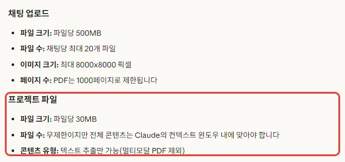 Claude 한국어 도움말 파일 업로드 파일 제한, 채팅 업로드 파일당 500MB 채팅당 최대 20개, 프로젝트 파일 파일당 30MB, 파일 수 무제한이지만 전체 콘텐츠는 컨텍스트 윈도우 내에 맞아야 함, 콘텐츠 유형 텍스트 추출만 가능 멀티모달 PDF 제외