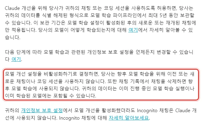 Anthropic 개인정보 센터 한국어 당신의 데이터를 얼마나 오래 보관하나요, 허용하면 식별 해제된 형식으로 최대 5년 보관 설정이 활성화된 후의 새로운 또는 재개된 채팅에만 적용, 모델 개선 설정을 비활성화하면 향후 모델 학습을 위해 이전 또는 새로운 채팅이나 코딩 세션을 사용하지 않음 이미 진행 중인 모델 학습 실행이나 이미 학습된 모델에는 포함될 수 있음