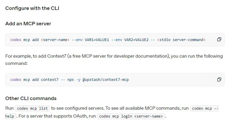OpenAI 코덱스 Model Context Protocol 문서 Configure with the CLI, Add an MCP server codex mcp add server-name --env VAR1=VALUE1 -- stdio server-command, 예시 codex mcp add context7 -- npx -y @upstash/context7-mcp, Other CLI commands codex mcp list codex mcp --help codex mcp login server-name