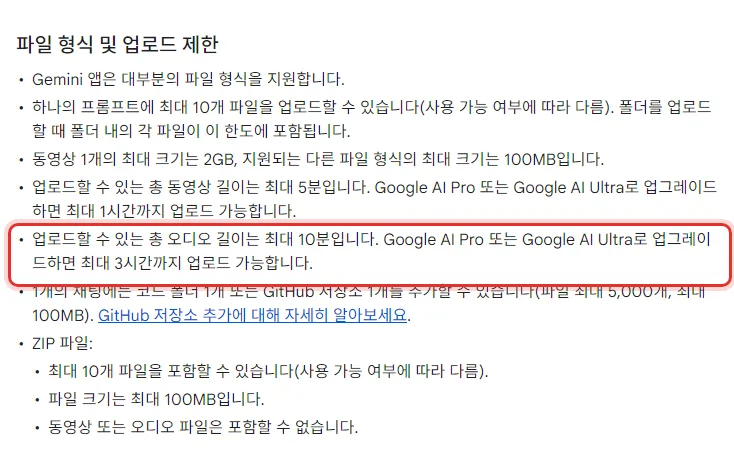 Gemini 앱 고객센터 Gemini 앱에서 파일 업로드하고 분석하기 파일 형식 및 업로드 제한, 하나의 프롬프트에 최대 10개 파일, 동영상 1개 최대 2GB 다른 파일 형식 100MB, 업로드할 수 있는 총 오디오 길이는 최대 10분입니다 Google AI Pro 또는 Google AI Ultra로 업그레이드하면 최대 3시간까지 업로드 가능합니다, ZIP 파일에는 동영상 또는 오디오 파일은 포함할 수 없습니다