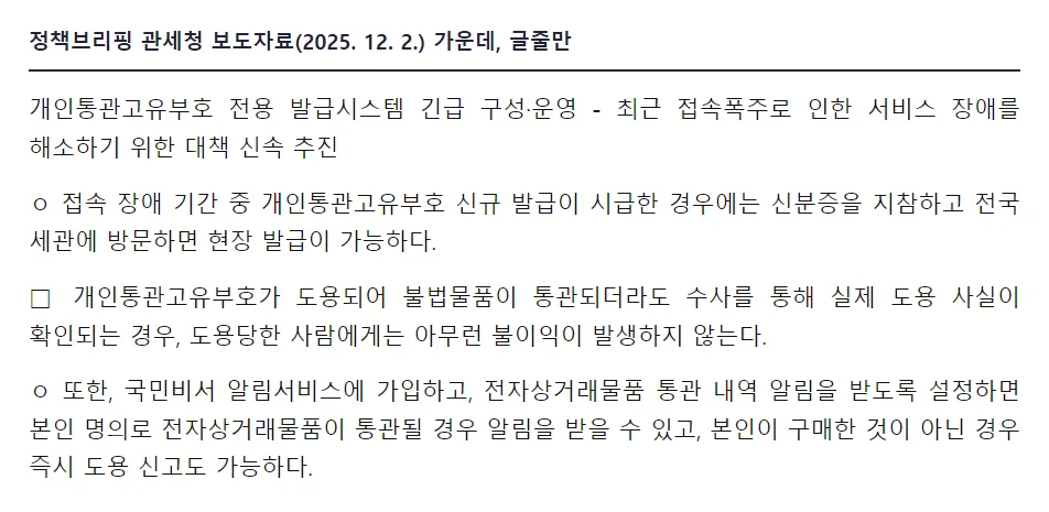 정책브리핑 관세청 보도자료 2025년 12월 2일, 개인통관고유부호 전용 발급시스템 긴급 구성 운영, 접속 장애 기간 중 신규 발급이 시급한 경우 신분증을 지참하고 전국 세관에 방문하면 현장 발급 가능, 개인통관고유부호가 도용되어 불법물품이 통관되더라도 실제 도용 사실이 확인되는 경우 도용당한 사람에게는 아무런 불이익이 발생하지 않는다, 국민비서 알림서비스 가입하면 알림을 받고 즉시 도용 신고도 가능