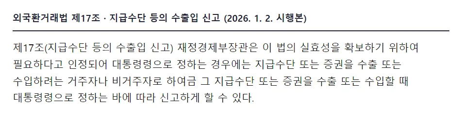 국가법령정보센터 외국환거래법 제17조 지급수단 등의 수출입 신고, 재정경제부장관은 이 법의 실효성을 확보하기 위하여 필요하다고 인정되어 대통령령으로 정하는 경우에는 지급수단 또는 증권을 수출 또는 수입하려는 거주자나 비거주자로 하여금 그 지급수단 또는 증권을 수출 또는 수입할 때 대통령령으로 정하는 바에 따라 신고하게 할 수 있다