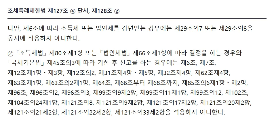 국가법령정보센터 조세특례제한법 제127조 4항 단서 제6조에 따라 소득세 또는 법인세를 감면받는 경우에는 제29조의7 또는 제29조의8을 동시에 적용하지 아니한다, 제128조 2항 결정을 하는 경우와 국세기본법 제45조의3에 따라 기한 후 신고를 하는 경우에는 제6조 제7조 등을 적용하지 아니한다