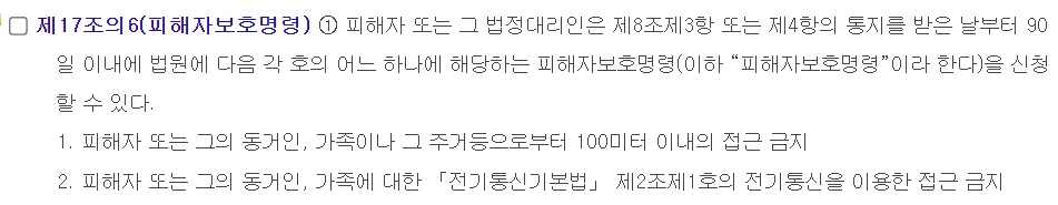 국가법령정보센터 스토킹처벌법 제17조의6 피해자보호명령 1항. 피해자 또는 그 법정대리인은 제8조제3항 또는 제4항의 통지를 받은 날부터 90일 이내에 법원에 1 100미터 이내 접근 금지, 2 전기통신을 이용한 접근 금지 피해자보호명령을 신청할 수 있다, 2027년 4월 22일 시행