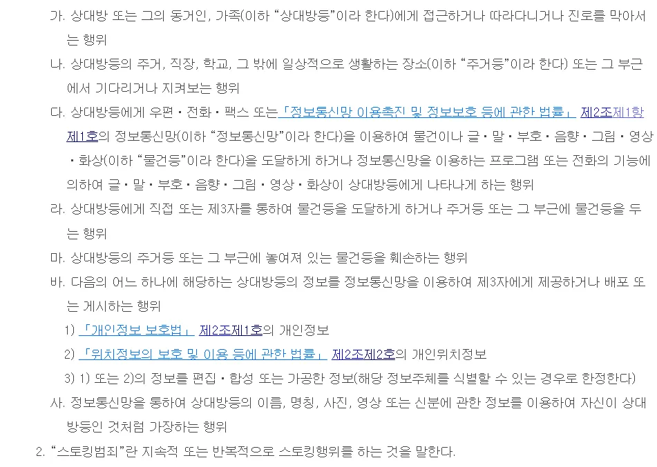 국가법령정보센터 스토킹처벌법 제2조. 가 접근하거나 따라다니거나 진로를 막아서는 행위, 나 주거·직장·학교 등에서 기다리거나 지켜보는 행위, 다 우편·전화·정보통신망으로 글·말·그림 등을 도달하게 하는 행위, 라 물건을 도달하게 하거나 주거 근처에 두는 행위, 마 주거 근처 물건을 훼손하는 행위, 바 개인정보·위치정보를 제3자에게 제공·배포·게시하는 행위, 사 상대방인 것처럼 가장하는 행위, 2호 스토킹범죄는 지속적 또는 반복적으로 스토킹행위를 하는 것