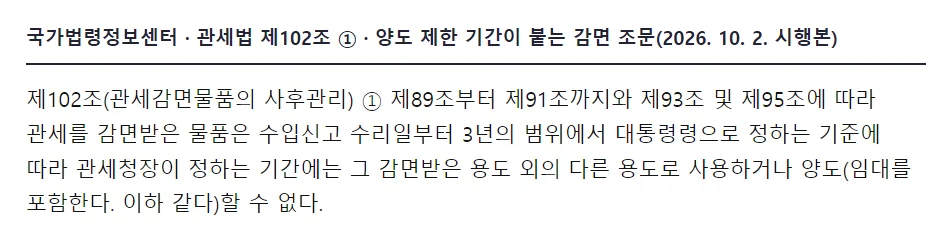 국가법령정보센터 관세법 제102조 관세감면물품의 사후관리 1항, 제89조부터 제91조까지와 제93조 및 제95조에 따라 관세를 감면받은 물품은 수입신고 수리일부터 3년의 범위에서 대통령령으로 정하는 기준에 따라 관세청장이 정하는 기간에는 그 감면받은 용도 외의 다른 용도로 사용하거나 양도할 수 없다