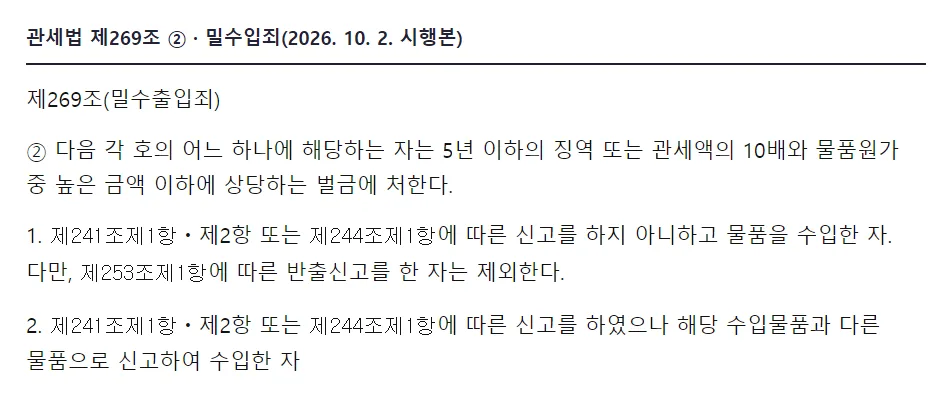 국가법령정보센터 관세법 제269조 밀수출입죄 2항, 다음 각 호의 어느 하나에 해당하는 자는 5년 이하의 징역 또는 관세액의 10배와 물품원가 중 높은 금액 이하에 상당하는 벌금에 처한다, 1 제241조제1항 제2항 또는 제244조제1항에 따른 신고를 하지 아니하고 물품을 수입한 자, 2 신고를 하였으나 해당 수입물품과 다른 물품으로 신고하여 수입한 자