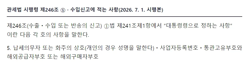 국가법령정보센터 관세법 시행령 제246조 1항, 법 제241조제1항에서 대통령령으로 정하는 사항이란 다음 각 호의 사항을 말한다, 5 납세의무자 또는 화주의 상호 개인의 경우 성명을 말한다 사업자등록번호 통관고유부호와 해외공급자부호 또는 해외구매자부호
