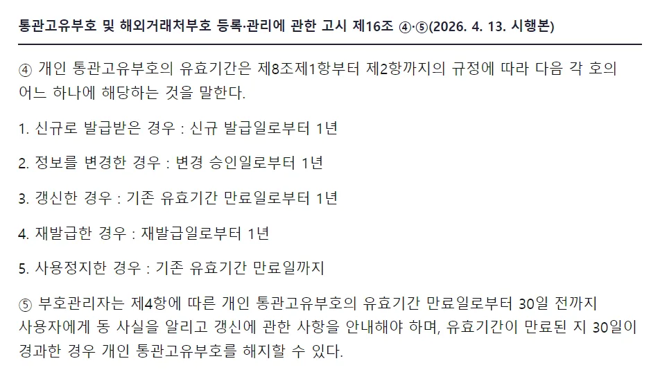 국가법령정보센터 관세청 고시 제16조 4항 개인 통관고유부호의 유효기간, 1 신규로 발급받은 경우 신규 발급일로부터 1년, 2 정보를 변경한 경우 변경 승인일로부터 1년, 3 갱신한 경우 기존 유효기간 만료일로부터 1년, 4 재발급한 경우 재발급일로부터 1년, 5 사용정지한 경우 기존 유효기간 만료일까지, 5항 만료일로부터 30일 전까지 안내, 만료된 지 30일이 경과한 경우 해지할 수 있다