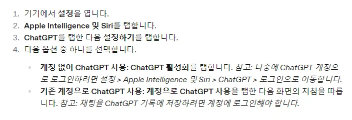 OpenAI 한국어 도움말 Apple Intelligence에서 ChatGPT 설정하기, 기기에서 설정을 엽니다 Apple Intelligence 및 Siri를 탭합니다 ChatGPT를 탭한 다음 설정하기를 탭합니다 다음 옵션 중 하나를 선택합니다, 계정 없이 ChatGPT 사용은 ChatGPT 활성화를 탭, 기존 계정으로 ChatGPT 사용은 계정으로 ChatGPT 사용을 탭, 채팅을 ChatGPT 기록에 저장하려면 계정에 로그인해야 합니다